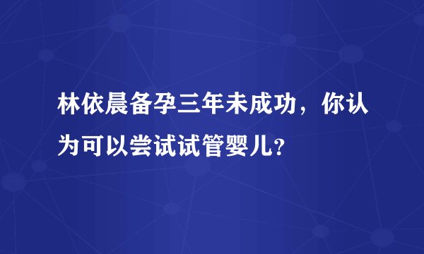 林依晨备孕三年未成功，你认为可以尝试试管婴儿？