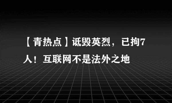 【青热点】诋毁英烈，已拘7人！互联网不是法外之地