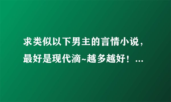 求类似以下男主的言情小说,最好是现代滴~越多越好!!但必须符合条件~而且要是完结小说!