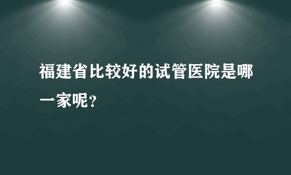 福建省比较好的试管医院是哪一家呢？