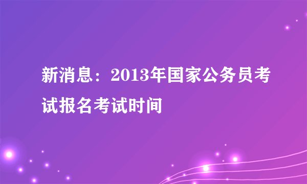 新消息：2013年国家公务员考试报名考试时间