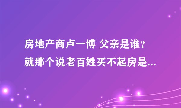 房地产商卢一博 父亲是谁？就那个说老百姓买不起房是没本事？