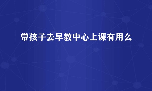 带孩子去早教中心上课有用么