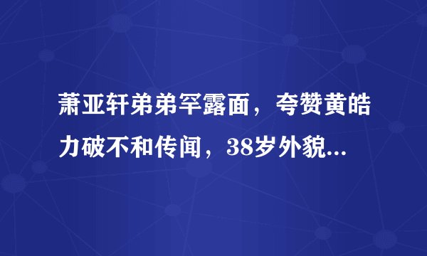 萧亚轩弟弟罕露面，夸赞黄皓力破不和传闻，38岁外貌语气像父亲