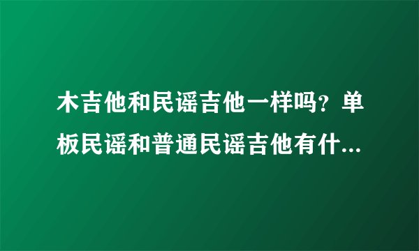 木吉他和民谣吉他一样吗？单板民谣和普通民谣吉他有什么不同？加电箱的又有什么不同？请高手指点一下。