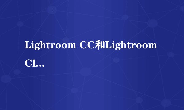 Lightroom CC和Lightroom Classic CC什么区别