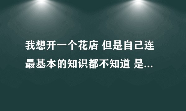 我想开一个花店 但是自己连最基本的知识都不知道 是去花店学习好还是找个学校？主要在医院旁边开
