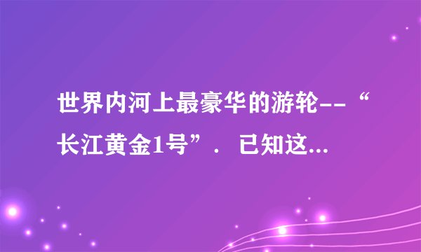 世界内河上最豪华的游轮--“长江黄金1号”．已知这艘游轮满载时的排水量为14000吨，游轮下底面距水面的深度为2.5m，游轮下底面的面积为2000m2，它在10min的时间内前进了4.2km（g=10N/kg）．求：（1）游轮在10min内前进的平均速度？（2）满载时游轮受到的浮力？（3）满载时游轮下底面受到水的压力？