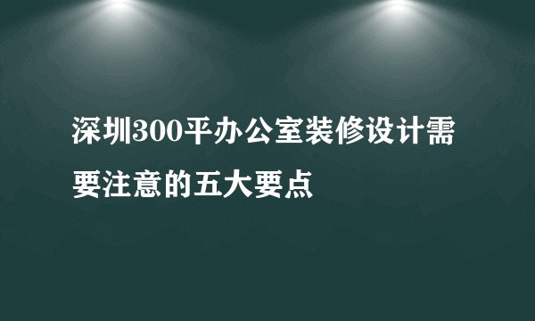 深圳300平办公室装修设计需要注意的五大要点