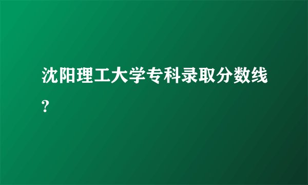 沈阳理工大学专科录取分数线?