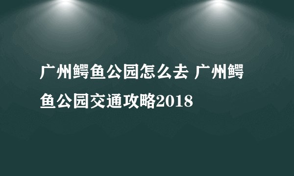 广州鳄鱼公园怎么去 广州鳄鱼公园交通攻略2018