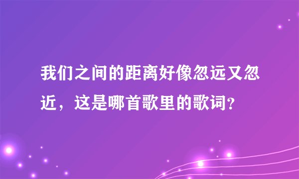 我们之间的距离好像忽远又忽近，这是哪首歌里的歌词？