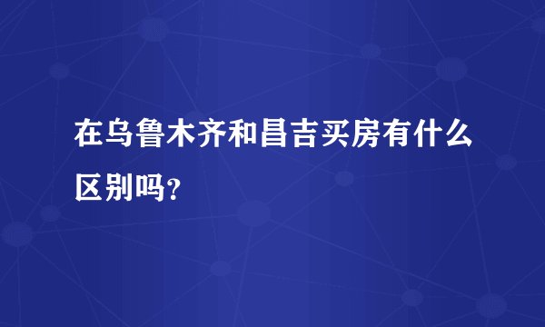 在乌鲁木齐和昌吉买房有什么区别吗？