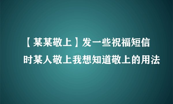 【某某敬上】发一些祝福短信时某人敬上我想知道敬上的用法
