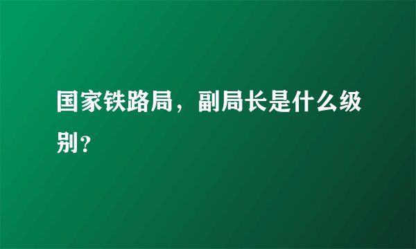 国家铁路局，副局长是什么级别？