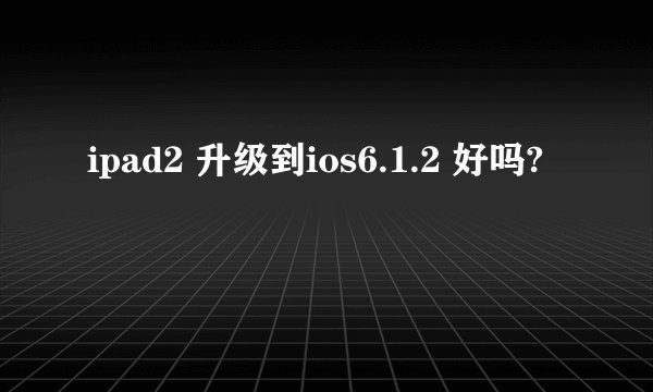 ipad2 升级到ios6.1.2 好吗?