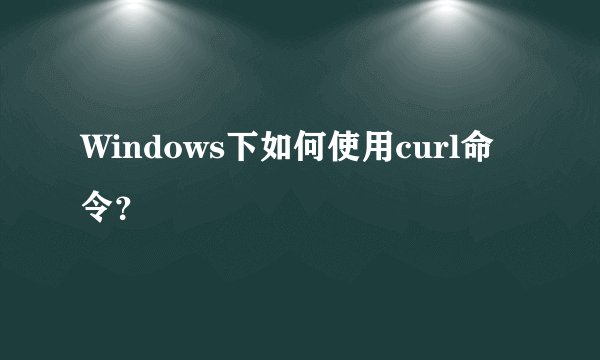 Windows下如何使用curl命令？