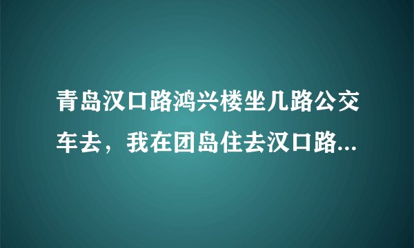青岛汉口路鸿兴楼坐几路公交车去，我在团岛住去汉口路鸿兴楼怎么走好