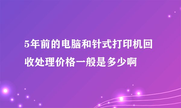 5年前的电脑和针式打印机回收处理价格一般是多少啊