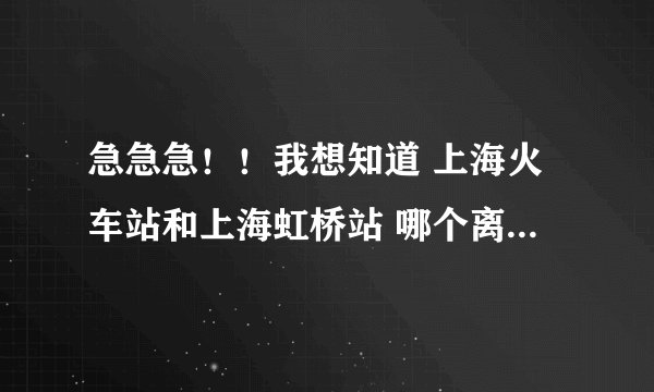 急急急！！我想知道 上海火车站和上海虹桥站 哪个离韩国驻上海大使馆近！！急急急 谢谢！！！！！