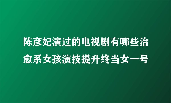 陈彦妃演过的电视剧有哪些治愈系女孩演技提升终当女一号
