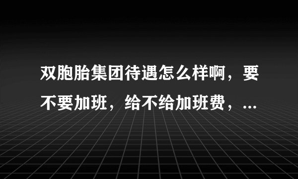 双胞胎集团待遇怎么样啊，要不要加班，给不给加班费，大学生进去好不好啊