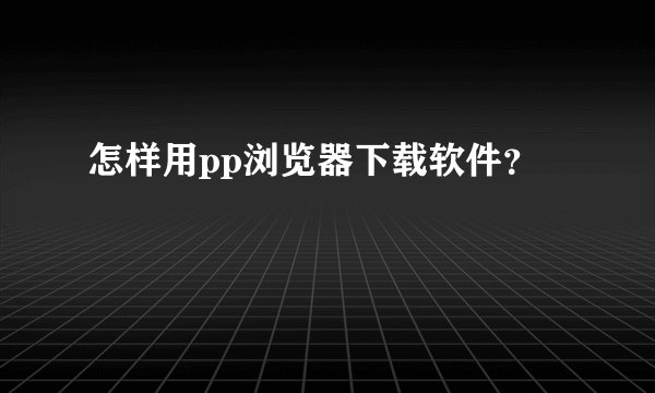 怎样用pp浏览器下载软件？
