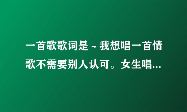 一首歌歌词是～我想唱一首情歌不需要别人认可。女生唱的！啥歌