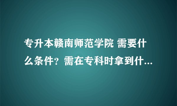 专升本赣南师范学院 需要什么条件？需在专科时拿到什么证书？