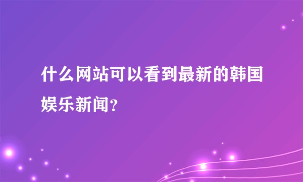 什么网站可以看到最新的韩国娱乐新闻？