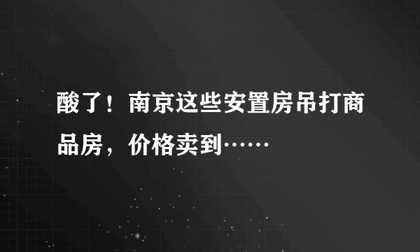 酸了！南京这些安置房吊打商品房，价格卖到……