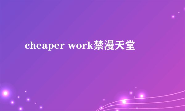 cheaper work禁漫天堂