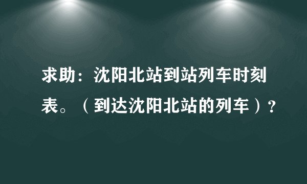 求助：沈阳北站到站列车时刻表。（到达沈阳北站的列车）？