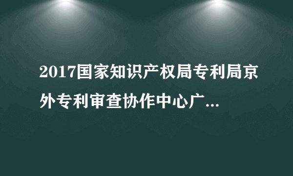 2017国家知识产权局专利局京外专利审查协作中心广东中心校园招聘140人公告