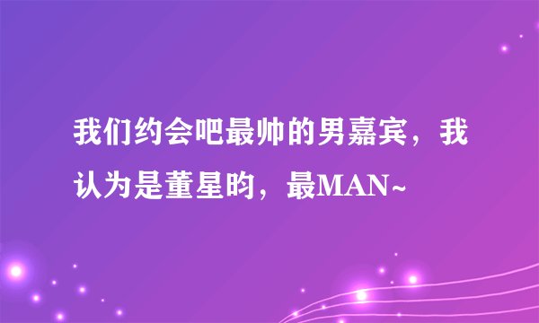 我们约会吧最帅的男嘉宾，我认为是董星昀，最MAN~