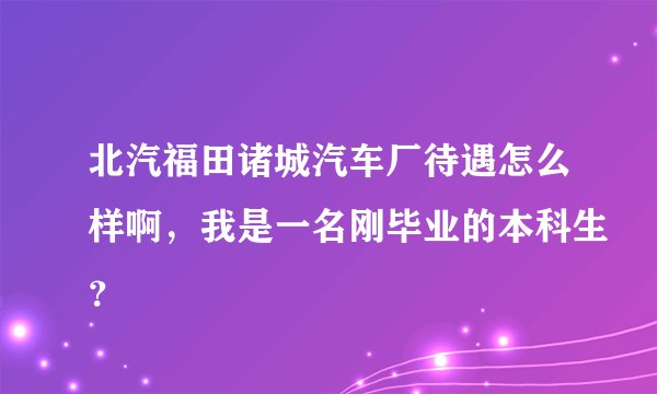 北汽福田诸城汽车厂待遇怎么样啊，我是一名刚毕业的本科生？
