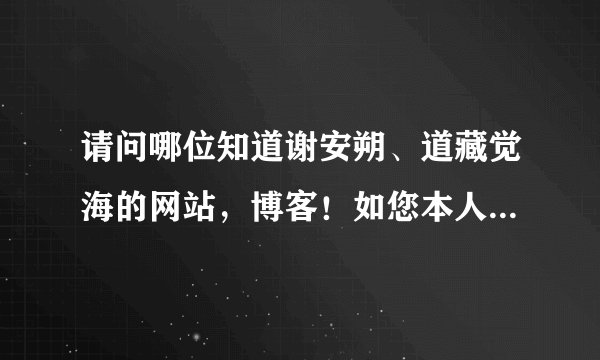 请问哪位知道谢安朔、道藏觉海的网站，博客！如您本人看到也请告知下，您应该知道的！