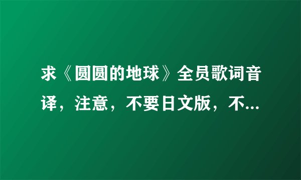 求《圆圆的地球》全员歌词音译，注意，不要日文版，不要罗马音，只要音译就好~拜托啦~