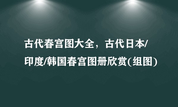 古代春宫图大全，古代日本/印度/韩国春宫图册欣赏(组图)