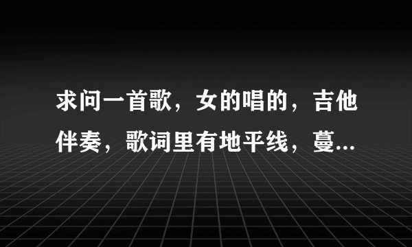 求问一首歌，女的唱的，吉他伴奏，歌词里有地平线，蔓延，之类的