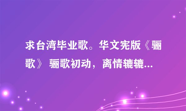 求台湾毕业歌。华文宪版《骊歌》 骊歌初动，离情辘辘，惊惜韶光匆促，这版的