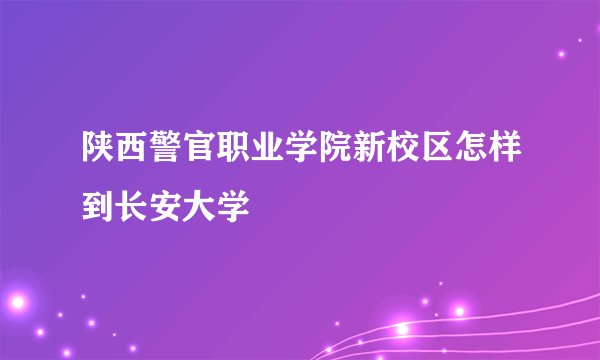 陕西警官职业学院新校区怎样到长安大学