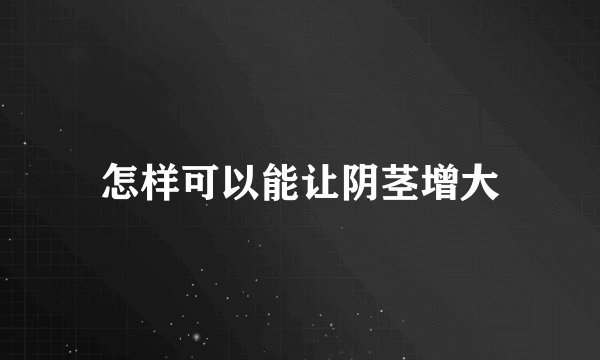 怎样可以能让阴茎增大