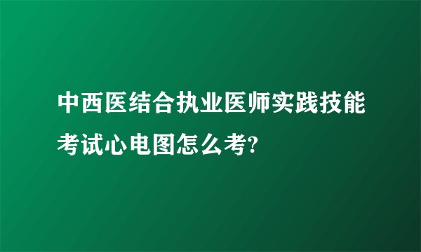 中西医结合执业医师实践技能考试心电图怎么考?