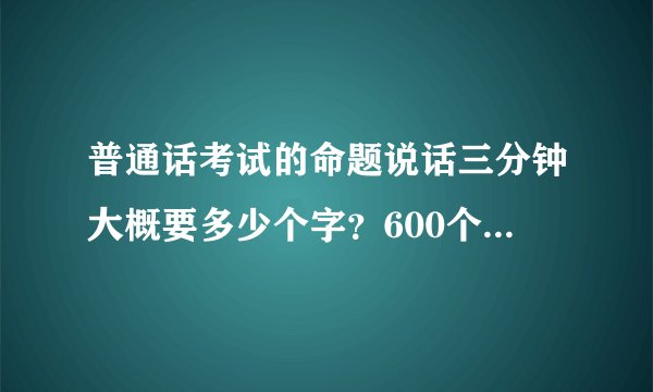 普通话考试的命题说话三分钟大概要多少个字？600个字需要吗？