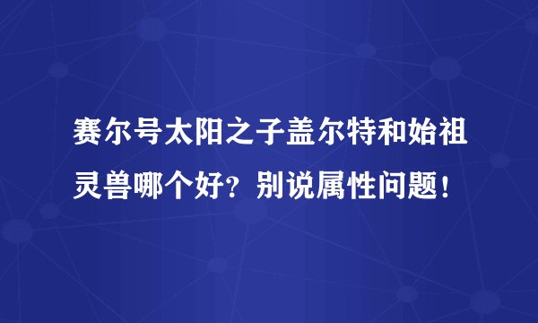 赛尔号太阳之子盖尔特和始祖灵兽哪个好？别说属性问题！