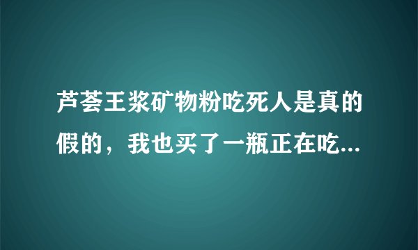 芦荟王浆矿物粉吃死人是真的假的，我也买了一瓶正在吃，吃了确实难受