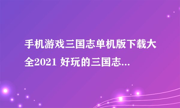 手机游戏三国志单机版下载大全2021 好玩的三国志游戏单机版排行榜前十名