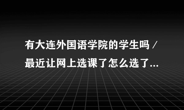 有大连外国语学院的学生吗／最近让网上选课了怎么选了啊请教一下啊