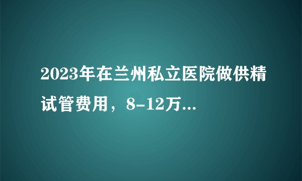 2023年在兰州私立医院做供精试管费用，8-12万只是起步价